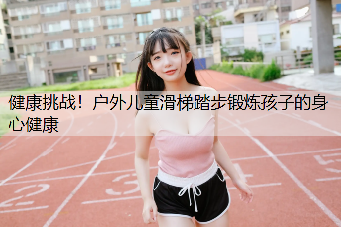 健康挑战！户外儿童滑梯踏步锻炼孩子的身心健康