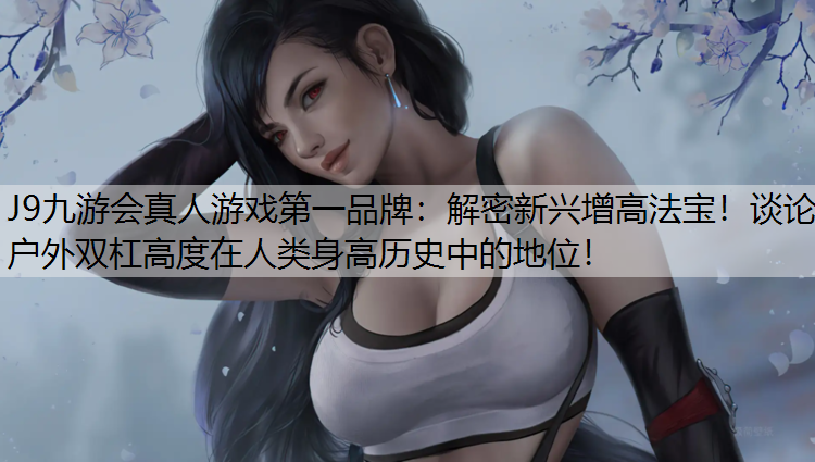 J9九游会真人游戏第一品牌：解密新兴增高法宝！谈论户外双杠高度在人类身高历史中的地位！